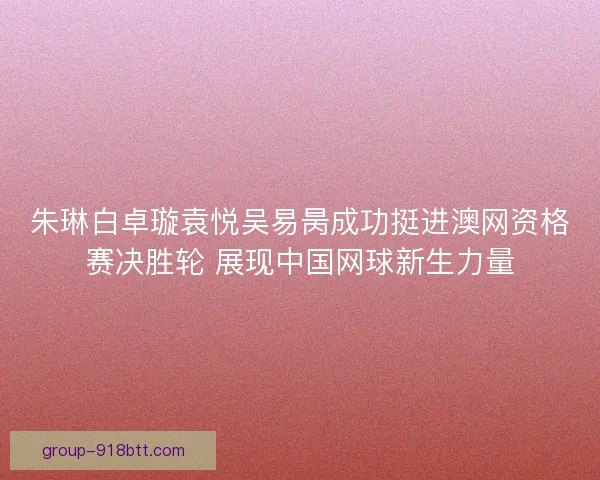 朱琳白卓璇袁悦吴易昺成功挺进澳网资格赛决胜轮 展现中国网球新生力量