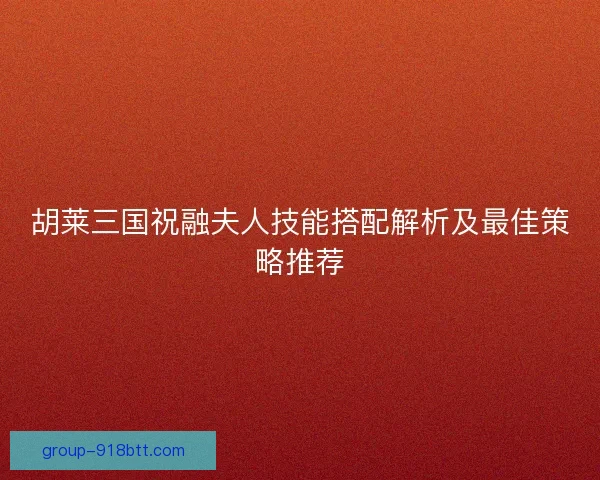 胡莱三国祝融夫人技能搭配解析及最佳策略推荐