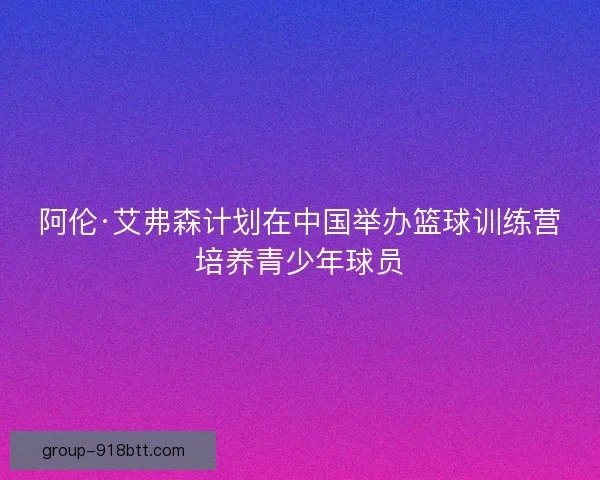 阿伦·艾弗森计划在中国举办篮球训练营培养青少年球员 阿伦·艾弗森计划在中国举办篮球训练营培养青少年球员