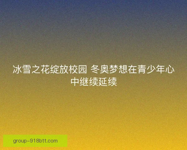 冰雪之花绽放校园 冬奥梦想在青少年心中继续延续 冰雪之花绽放校园 冬奥梦想在青少年心中继续延续