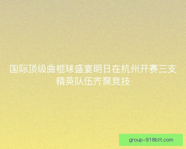国际顶级曲棍球盛宴明日在杭州开赛三支精英队伍齐聚竞技 国际顶级曲棍球盛宴明日在杭州开赛三支精英队伍齐聚竞技
