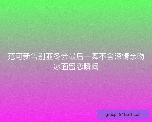 范可新告别亚冬会最后一舞不舍深情亲吻冰面留恋瞬间