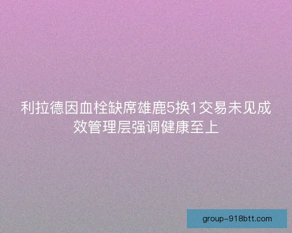 利拉德因血栓缺席雄鹿5换1交易未见成效管理层强调健康至上