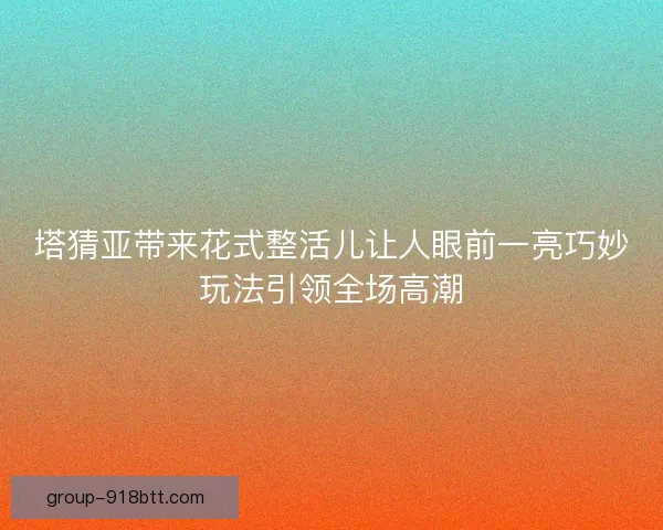 塔猜亚带来花式整活儿让人眼前一亮巧妙玩法引领全场高潮