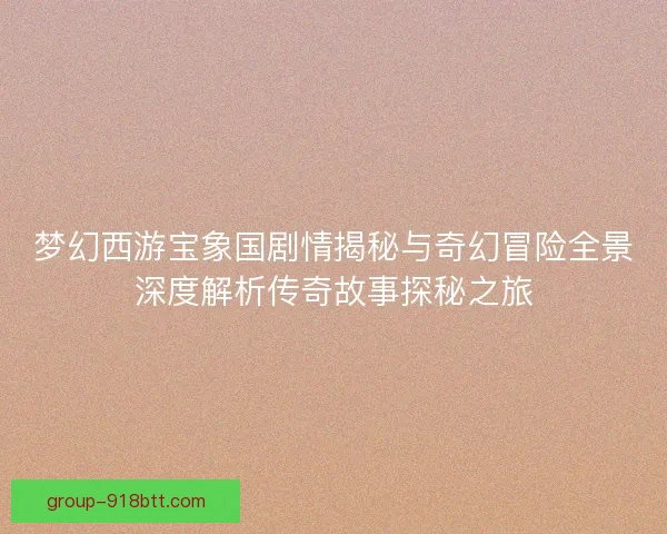 梦幻西游宝象国剧情揭秘与奇幻冒险全景深度解析传奇故事探秘之旅