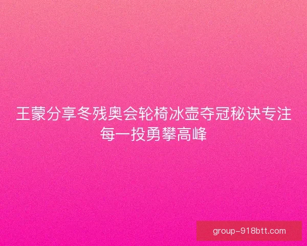 王蒙分享冬残奥会轮椅冰壶夺冠秘诀专注每一投勇攀高峰