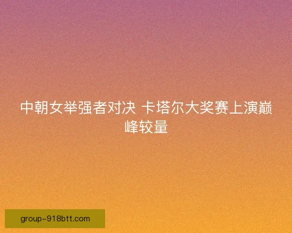 中朝女举强者对决 卡塔尔大奖赛上演巅峰较量 中朝女举强者对决 卡塔尔大奖赛上演巅峰较量